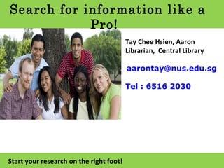 Search for information like a Pro! Start your research on the right foot! Tay Chee Hsien, Aaron Librarian,  Central Library [email_address] Tel : 6516 2030   