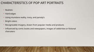 CHARACTERISTICS OF POP ART PORTRAITS
• Realistic
• Hard edges
• Using mundane reality, irony, and parody’s
• Bright colors
• Recognizable imagery, drawn from popular media and products
• Influenced by comic books and newspapers, images of celebrities or fictional
charcaters
 