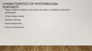 CHARACTERISTICS OF PHOTOREALISM
PORTRAITS
• Hyper realistic to reflect on the nature of reality- so realistic it looks like a
photograph
• Urban subject matter
• Realistic coloring
• Plain backgrounds
• Focus on expressions
 