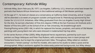 Contemporary: Kehinde Wiley
• Kehinde Wiley, (born February 28, 1977, Los Angeles, California, U.S.), American artist best known for
portraits that feature African Americans in the traditional settings of Old Master paintings.
• At the age of 11, he took art classes at a conservatory at California State University, and at 12 years
old he attended a six-week art program outside Leningrad (now St. Petersburg) sponsored by the
Center for U.S./U.S.S.R. Initiatives. After Wiley graduated from the Los Angeles County High School
for the Arts, he earned a Bachelor of Fine Arts degree (1999) at the San Francisco Art Institute and a
Master of Fine Arts (2001) at the School of Art at Yale University. His breakthrough work
Passing/Posing series (2001–04), in which he replaced the heroes, prophets, and saints of Old Master
paintings with young black men who were dressed in trademarked hip-hop attire.
• In the series Rumors of War (2005), Wiley displaced heroic equestrians, painted by such court
painters as Diego Velázquez and Peter Paul Rubens, with contemporary men in team jerseys and
Timberland boots, but he kept the original portraits’ titles. Throughout, Wiley relied on random
encounters—“street casting”—to find his models, who went to his studio to select a pose and be
photographed. Wiley’s assistants applied the elaborately patterned backgrounds, but Wiley always
painted the figure, following the conventional hierarchy of a historic atelier.
 
