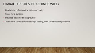 CHARACTERISTICS OF KEHINDE WILEY
• Realistic to reflect on the nature of reality
• Color for a purpose
• Detailed patterned backgrounds
• Traditional compositions/settings posing, with contemporary subjects
 