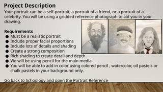 Your portrait can be a self-portrait, a portrait of a friend, or a portrait of a
celebrity. You will be using a gridded reference photograph to aid you in your
drawing.
Requirements
● Must be a realistic portrait
● Include proper facial proportions
● Include lots of details and shading
● Create a strong composition
● Rich shading to create detail and depth
● We will be using pencil for the main media
● You will be able to add in color using colored pencil , watercolor, oil pastels or
chalk pastels in your background only.
Go back to Schoology and open the Portrait Reference
Project Description
 