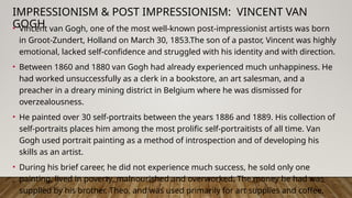 IMPRESSIONISM & POST IMPRESSIONISM: VINCENT VAN
GOGH
• Vincent van Gogh, one of the most well-known post-impressionist artists was born
in Groot-Zundert, Holland on March 30, 1853.The son of a pastor, Vincent was highly
emotional, lacked self-confidence and struggled with his identity and with direction.
• Between 1860 and 1880 van Gogh had already experienced much unhappiness. He
had worked unsuccessfully as a clerk in a bookstore, an art salesman, and a
preacher in a dreary mining district in Belgium where he was dismissed for
overzealousness.
• He painted over 30 self-portraits between the years 1886 and 1889. His collection of
self-portraits places him among the most prolific self-portraitists of all time. Van
Gogh used portrait painting as a method of introspection and of developing his
skills as an artist.
• During his brief career, he did not experience much success, he sold only one
painting, lived in poverty, malnourished and overworked. The money he had was
supplied by his brother, Theo, and was used primarily for art supplies and coffee.
 