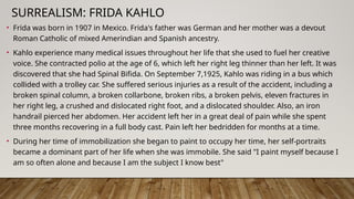 SURREALISM: FRIDA KAHLO
• Frida was born in 1907 in Mexico. Frida's father was German and her mother was a devout
Roman Catholic of mixed Amerindian and Spanish ancestry.
• Kahlo experience many medical issues throughout her life that she used to fuel her creative
voice. She contracted polio at the age of 6, which left her right leg thinner than her left. It was
discovered that she had Spinal Bifida. On September 7,1925, Kahlo was riding in a bus which
collided with a trolley car. She suffered serious injuries as a result of the accident, including a
broken spinal column, a broken collarbone, broken ribs, a broken pelvis, eleven fractures in
her right leg, a crushed and dislocated right foot, and a dislocated shoulder. Also, an iron
handrail pierced her abdomen. Her accident left her in a great deal of pain while she spent
three months recovering in a full body cast. Pain left her bedridden for months at a time.
• During her time of immobilization she began to paint to occupy her time, her self-portraits
became a dominant part of her life when she was immobile. She said "I paint myself because I
am so often alone and because I am the subject I know best"
 