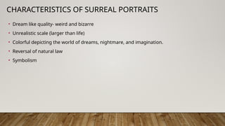 CHARACTERISTICS OF SURREAL PORTRAITS
• Dream like quality- weird and bizarre
• Unrealistic scale (larger than life)
• Colorful depicting the world of dreams, nightmare, and imagination.
• Reversal of natural law
• Symbolism
 