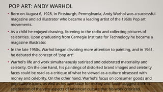 POP ART: ANDY WARHOL
• Born on August 6, 1928, in Pittsburgh, Pennsylvania, Andy Warhol was a successful
magazine and ad illustrator who became a leading artist of the 1960s Pop art
movements.
• As a child he enjoyed drawing, listening to the radio and collecting pictures of
celebrities. Upon graduating from Carnegie Institute for Technology he became a
magazine illustrator.
• In the late 1950s, Warhol began devoting more attention to painting, and in 1961,
he debuted the concept of "pop art“.
• Warhol's life and work simultaneously satirized and celebrated materiality and
celebrity. On the one hand, his paintings of distorted brand images and celebrity
faces could be read as a critique of what he viewed as a culture obsessed with
money and celebrity. On the other hand, Warhol's focus on consumer goods and
pop-culture icons, as well as his own taste for money and fame, suggest a life in
celebration of the very aspects of American culture that his work criticized.
 
