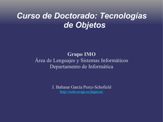 Curso de Doctorado: Tecnologías 
de Objetos 
Grupo IMO 
Área de Lenguajes y Sistemas Informáticos 
Departamento de Informática 
J. Baltasar García Perez-Schofield 
http://webs.uvigo.es/jbgarcia/ 
 