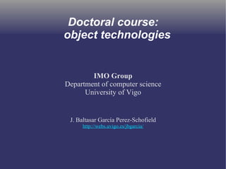 Doctoral course: 
object technologies 
IMO Group 
Department of computer science 
University of Vigo 
J. Baltasar García Perez-Schofield 
http://webs.uvigo.es/jbgarcia/ 
 