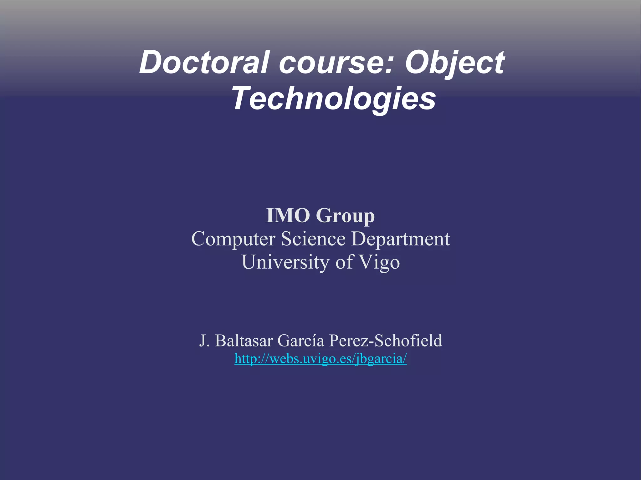 Doctoral course: Object 
Technologies 
IMO Group 
Computer Science Department 
University of Vigo 
J. Baltasar García Perez-Schofield 
http://webs.uvigo.es/jbgarcia/ 
 