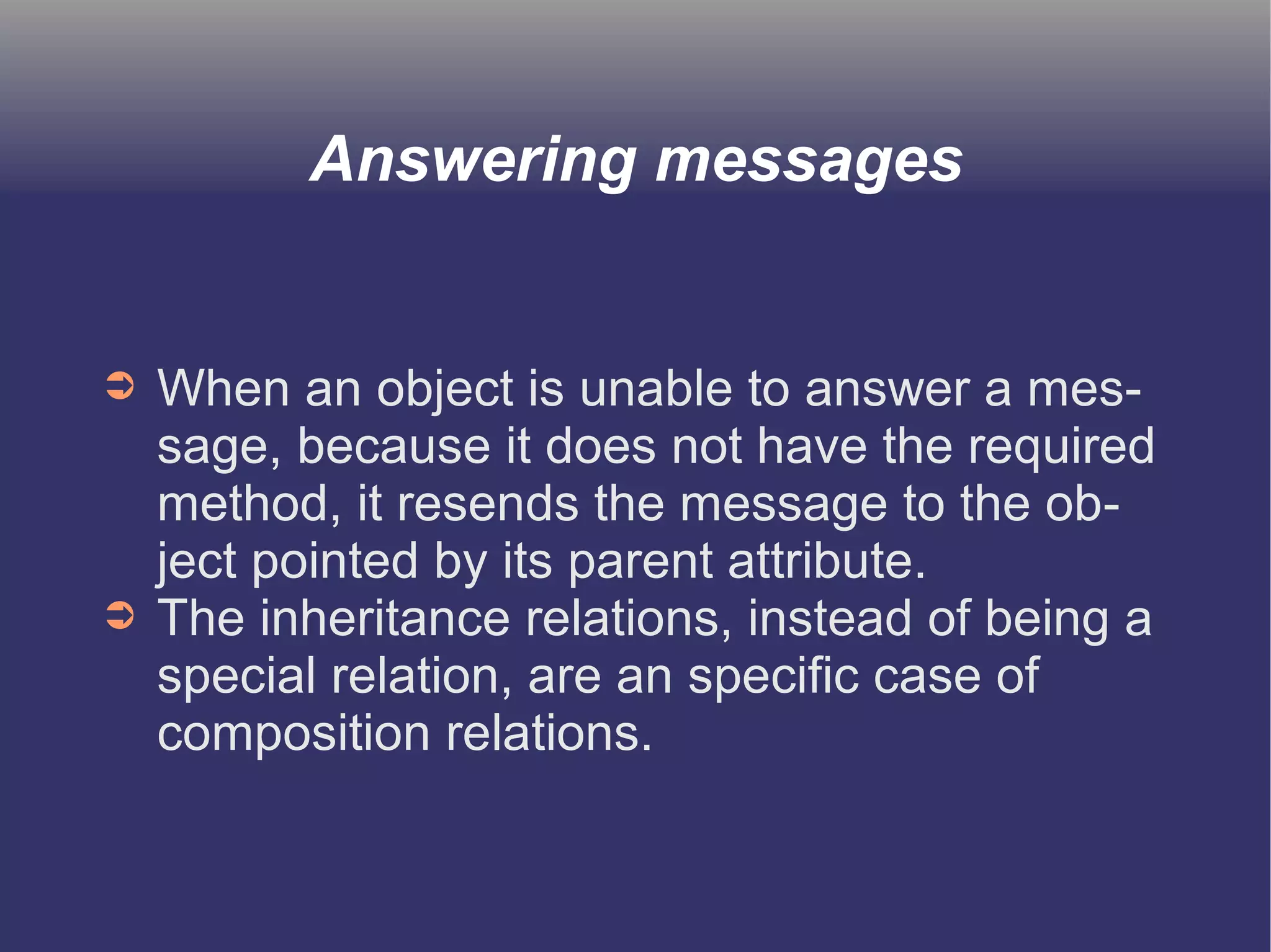 Answering messages 
➲ When an object is unable to answer a mes-sage, 
because it does not have the required 
method, it resends the message to the ob-ject 
pointed by its parent attribute. 
➲ The inheritance relations, instead of being a 
special relation, are an specific case of 
composition relations. 
 
