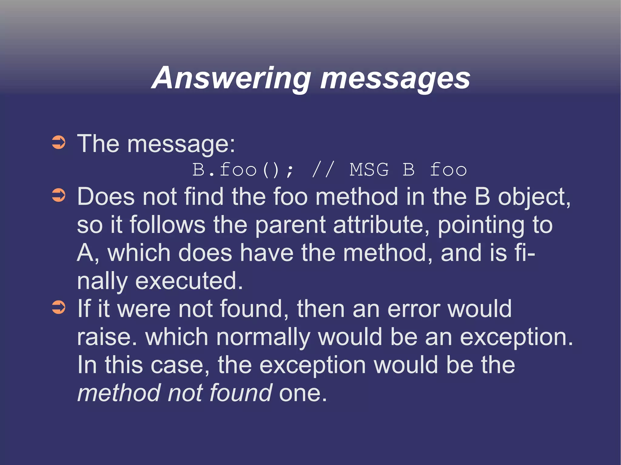 Answering messages 
➲ The message: 
B.foo(); // MSG B foo 
➲ Does not find the foo method in the B object, 
so it follows the parent attribute, pointing to 
A, which does have the method, and is fi-nally 
executed. 
➲ If it were not found, then an error would 
raise. which normally would be an exception. 
In this case, the exception would be the 
method not found one. 
 