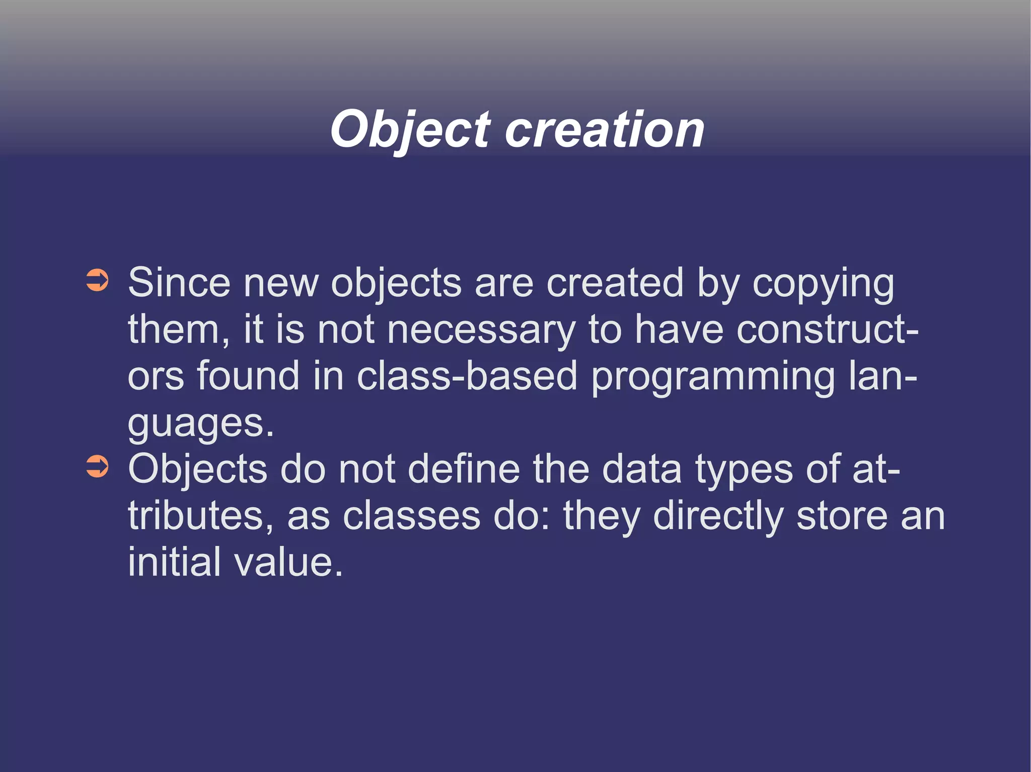 Object creation 
➲ Since new objects are created by copying 
them, it is not necessary to have construct-ors 
found in class-based programming lan-guages. 
➲ Objects do not define the data types of at-tributes, 
as classes do: they directly store an 
initial value. 
 