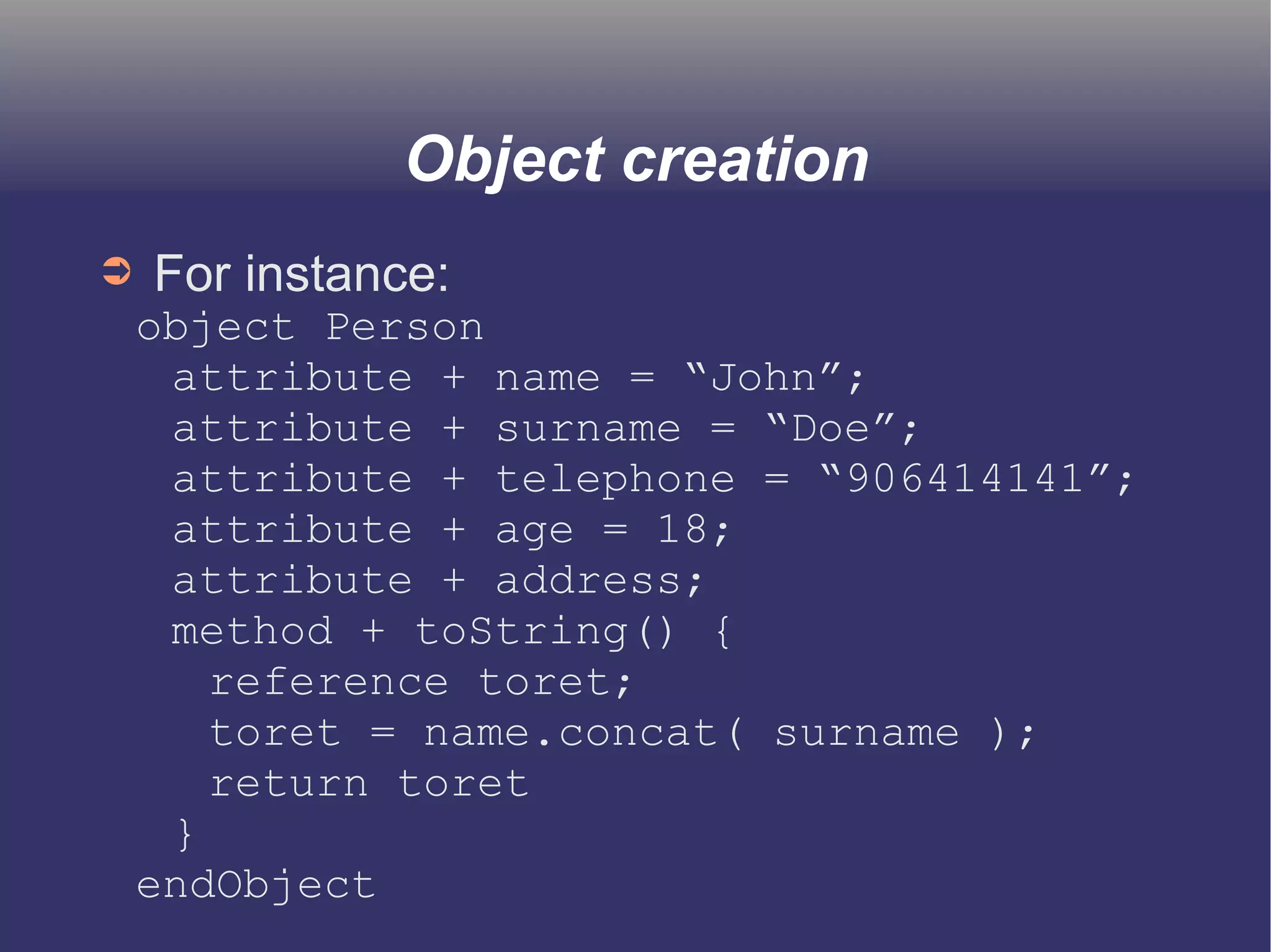 Object creation 
➲ For instance: 
object Person 
attribute + name = “John”; 
attribute + surname = “Doe”; 
attribute + telephone = “906414141”; 
attribute + age = 18; 
attribute + address; 
method + toString() { 
reference toret; 
toret = name.concat( surname ); 
return toret 
} 
endObject 
 