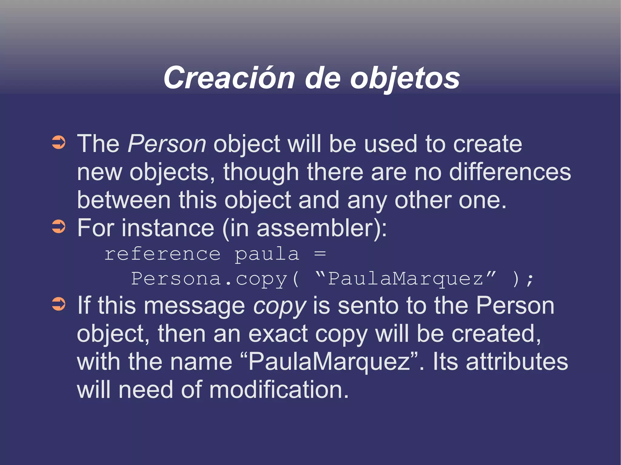 Creación de objetos 
➲ The Person object will be used to create 
new objects, though there are no differences 
between this object and any other one. 
➲ For instance (in assembler): 
reference paula = 
Persona.copy( “PaulaMarquez” ); 
➲ If this message copy is sento to the Person 
object, then an exact copy will be created, 
with the name “PaulaMarquez”. Its attributes 
will need of modification. 
 