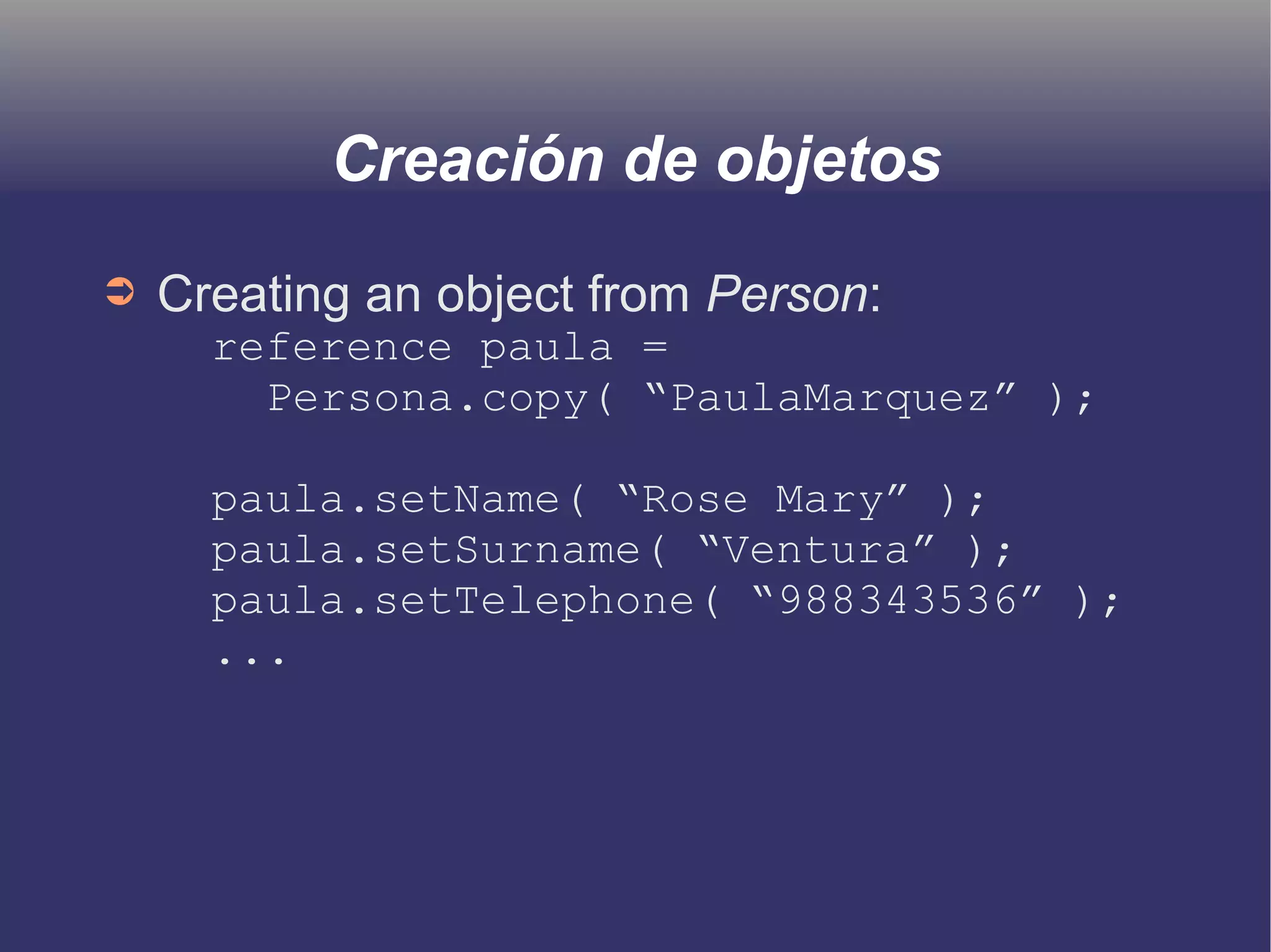 Creación de objetos 
➲ Creating an object from Person: 
reference paula = 
Persona.copy( “PaulaMarquez” ); 
paula.setName( “Rose Mary” ); 
paula.setSurname( “Ventura” ); 
paula.setTelephone( “988343536” ); 
... 
 