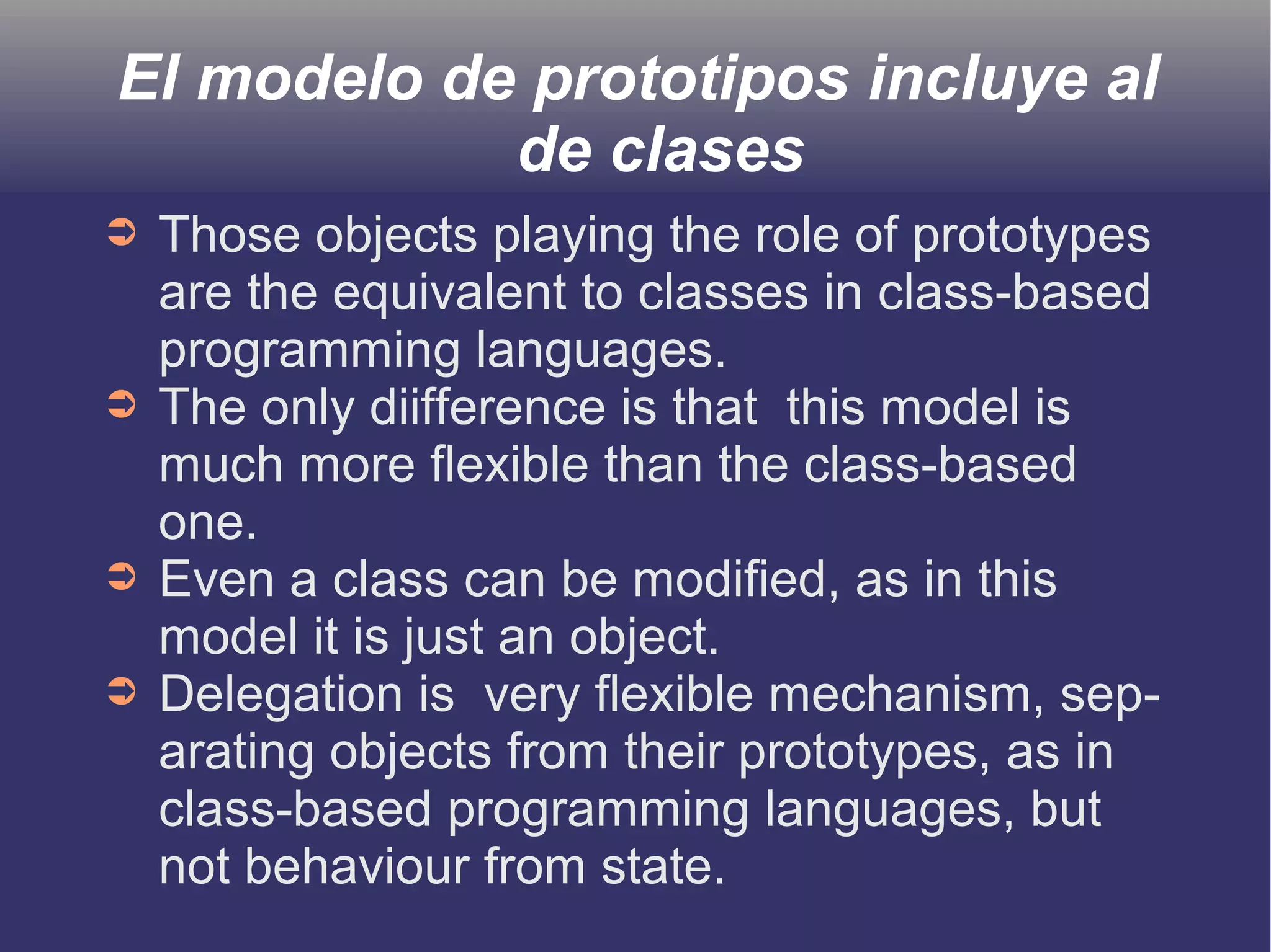 El modelo de prototipos incluye al 
de clases 
➲ Those objects playing the role of prototypes 
are the equivalent to classes in class-based 
programming languages. 
➲ The only diifference is that this model is 
much more flexible than the class-based 
one. 
➲ Even a class can be modified, as in this 
model it is just an object. 
➲ Delegation is very flexible mechanism, sep-arating 
objects from their prototypes, as in 
class-based programming languages, but 
not behaviour from state. 
 