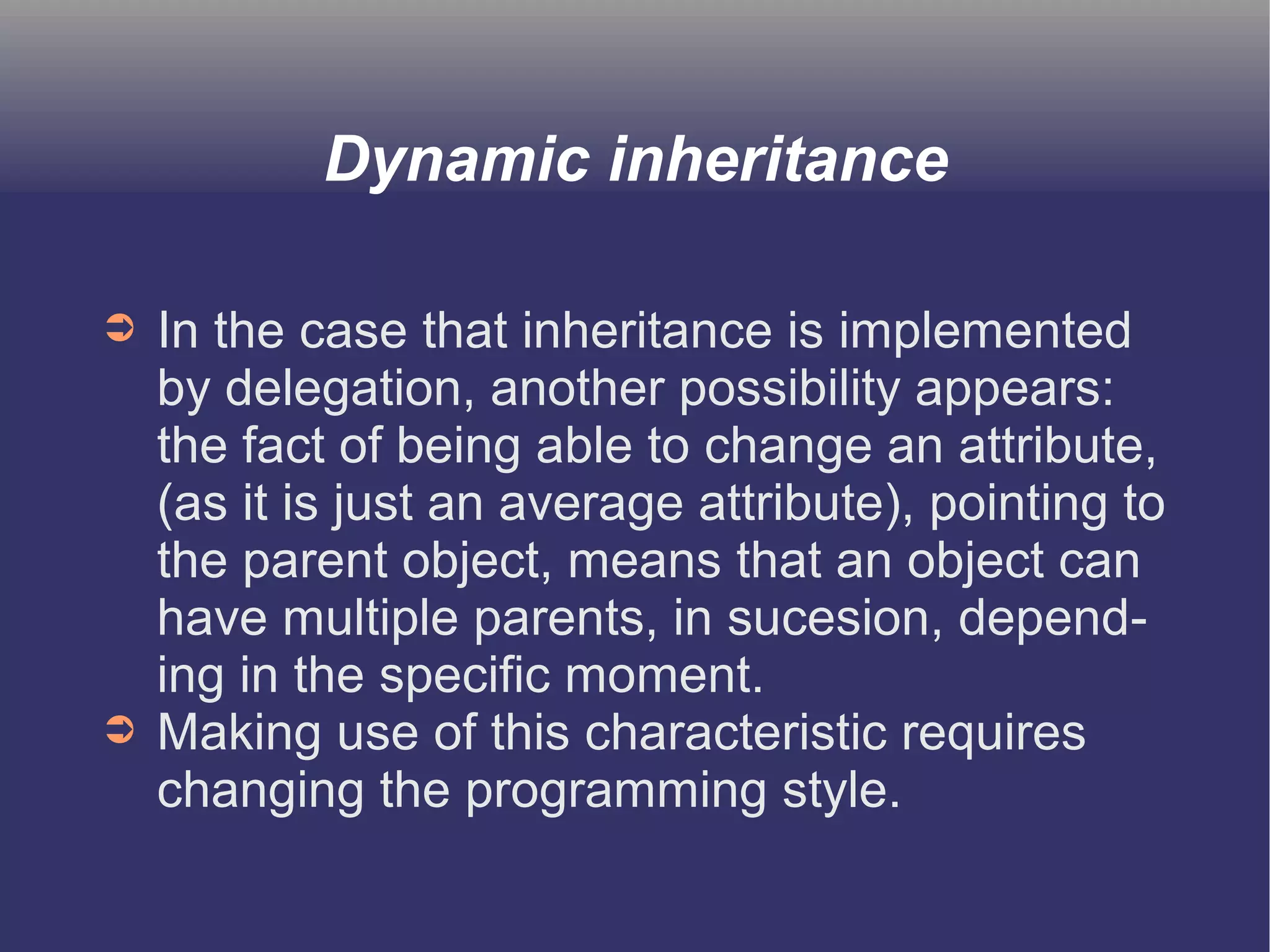 Dynamic inheritance 
➲ In the case that inheritance is implemented 
by delegation, another possibility appears: 
the fact of being able to change an attribute, 
(as it is just an average attribute), pointing to 
the parent object, means that an object can 
have multiple parents, in sucesion, depend-ing 
in the specific moment. 
➲ Making use of this characteristic requires 
changing the programming style. 
 