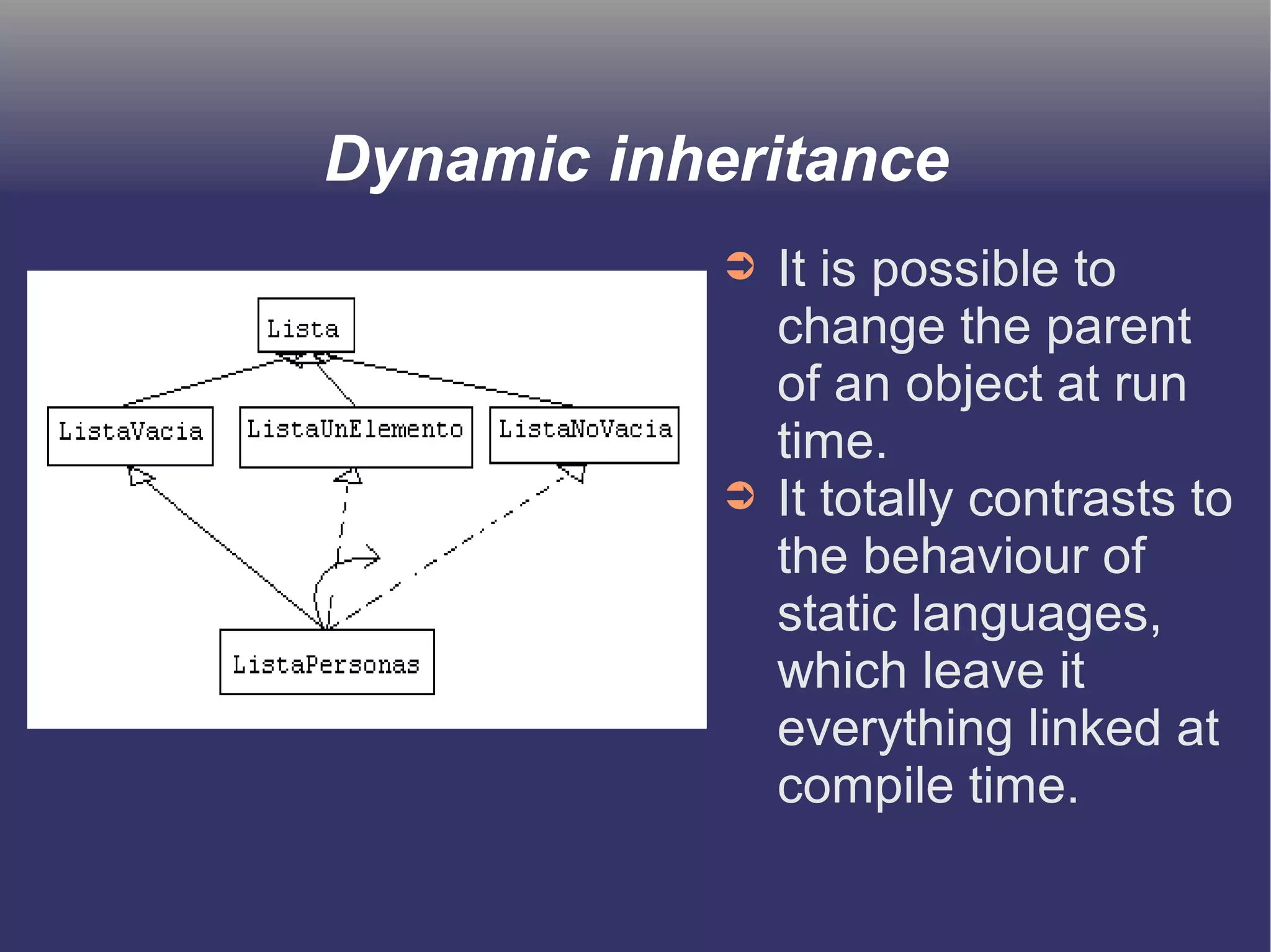 Dynamic inheritance 
➲ It is possible to 
change the parent 
of an object at run 
time. 
➲ It totally contrasts to 
the behaviour of 
static languages, 
which leave it 
everything linked at 
compile time. 
 