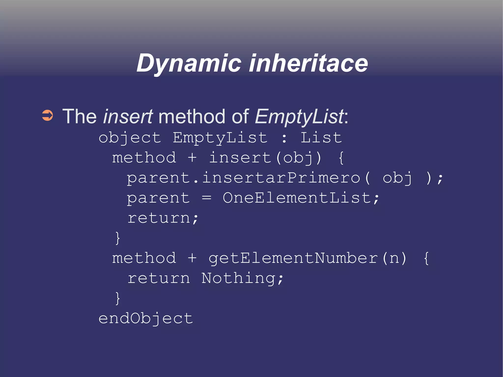 Dynamic inheritace 
➲ The insert method of EmptyList: 
object EmptyList : List 
method + insert(obj) { 
parent.insertarPrimero( obj ); 
parent = OneElementList; 
return; 
} 
method + getElementNumber(n) { 
return Nothing; 
} 
endObject 
 
