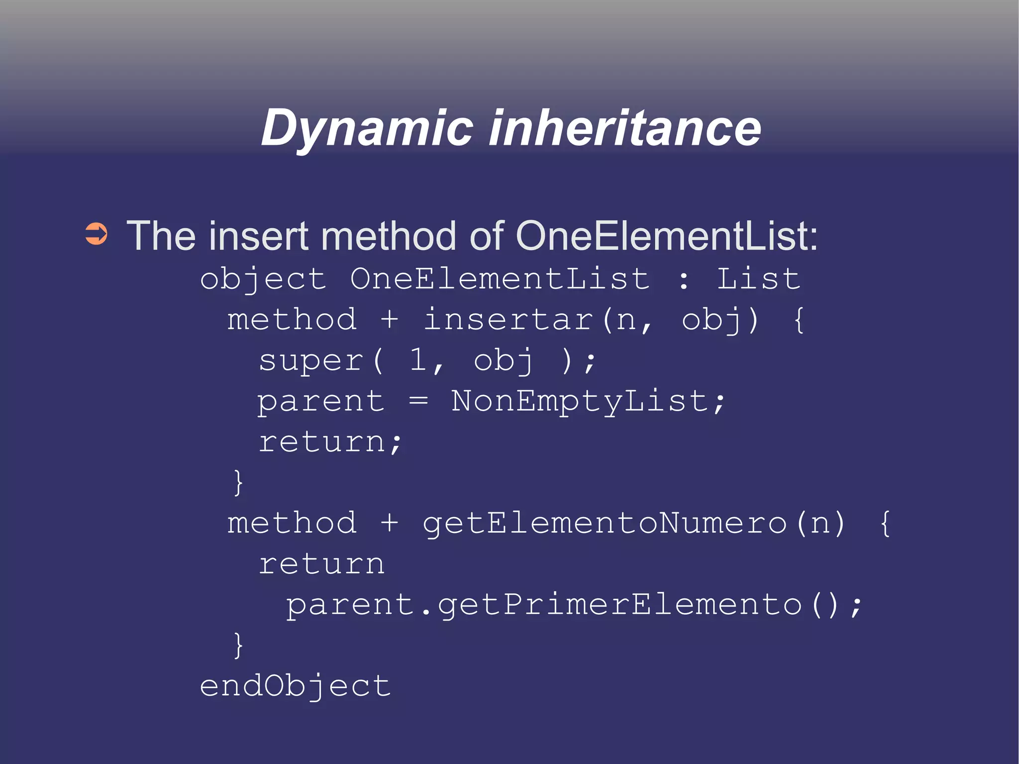 Dynamic inheritance 
➲ The insert method of OneElementList: 
object OneElementList : List 
method + insertar(n, obj) { 
super( 1, obj ); 
parent = NonEmptyList; 
return; 
} 
method + getElementoNumero(n) { 
return 
parent.getPrimerElemento(); 
} 
endObject 
 