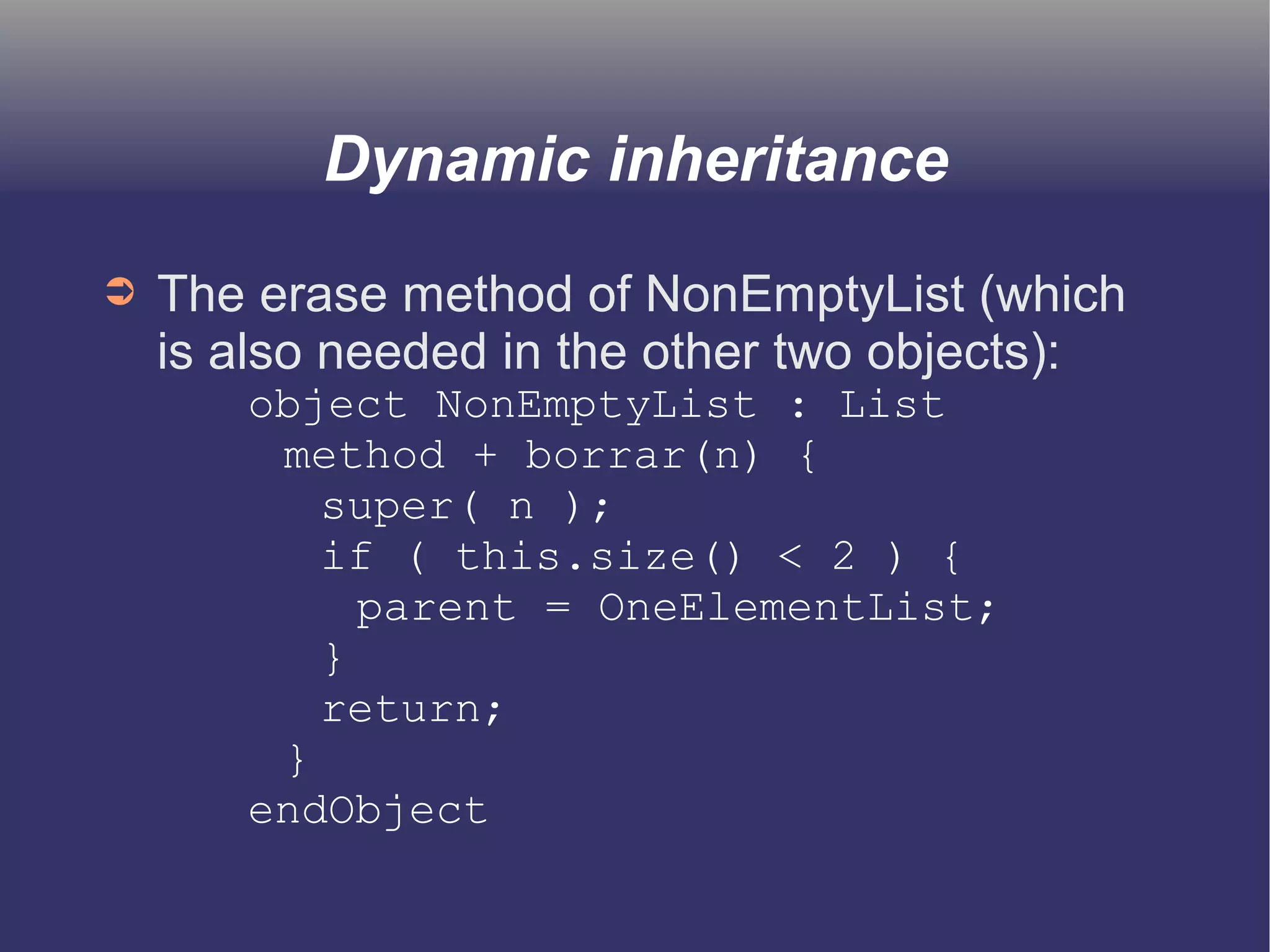 Dynamic inheritance 
➲ The erase method of NonEmptyList (which 
is also needed in the other two objects): 
object NonEmptyList : List 
method + borrar(n) { 
super( n ); 
if ( this.size() < 2 ) { 
parent = OneElementList; 
} 
return; 
} 
endObject 
 