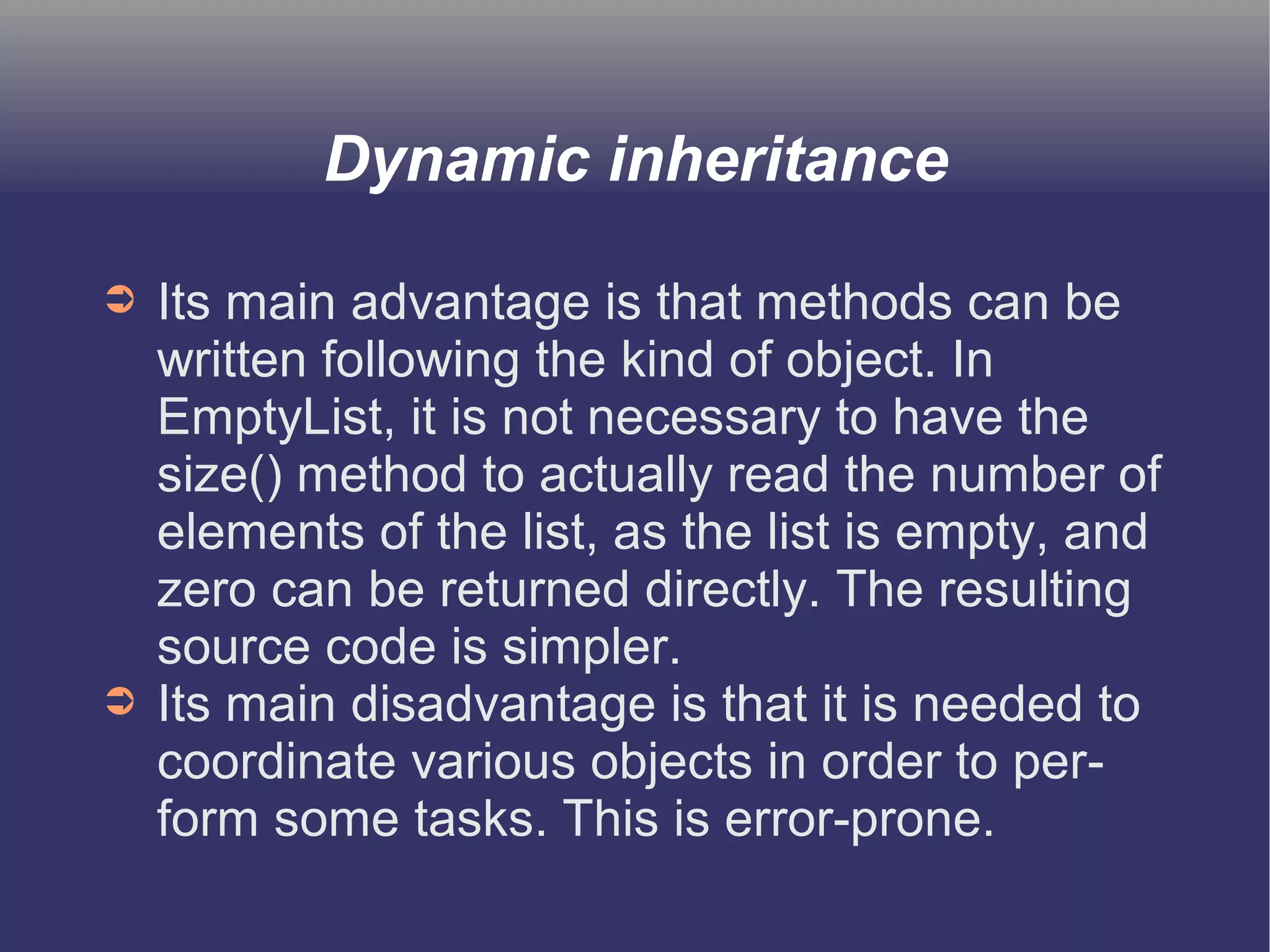 Dynamic inheritance 
➲ Its main advantage is that methods can be 
written following the kind of object. In 
EmptyList, it is not necessary to have the 
size() method to actually read the number of 
elements of the list, as the list is empty, and 
zero can be returned directly. The resulting 
source code is simpler. 
➲ Its main disadvantage is that it is needed to 
coordinate various objects in order to per-form 
some tasks. This is error-prone. 
 