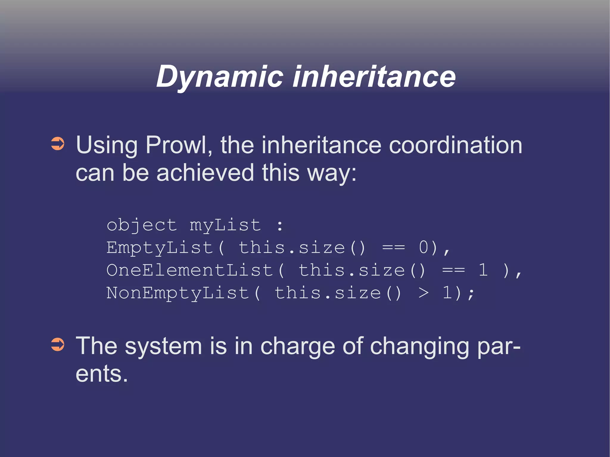 Dynamic inheritance 
➲ Using Prowl, the inheritance coordination 
can be achieved this way: 
object myList : 
EmptyList( this.size() == 0), 
OneElementList( this.size() == 1 ), 
NonEmptyList( this.size() > 1); 
➲ The system is in charge of changing par-ents. 
 