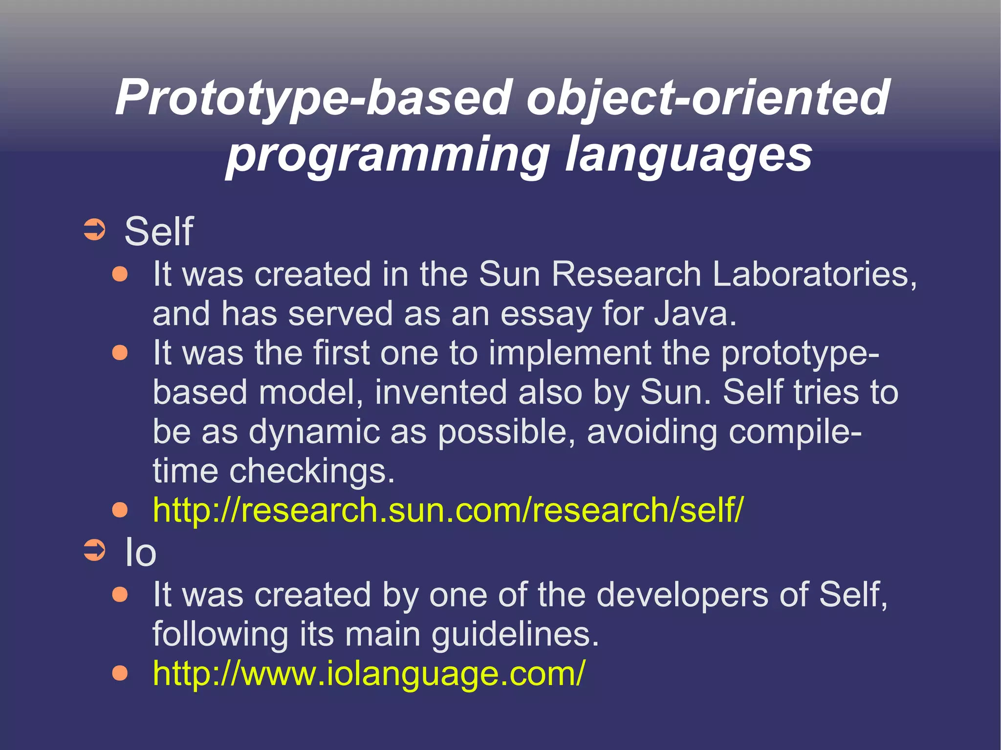 Prototype-based object-oriented 
programming languages 
➲ Self 
● It was created in the Sun Research Laboratories, 
and has served as an essay for Java. 
● It was the first one to implement the prototype-based 
model, invented also by Sun. Self tries to 
be as dynamic as possible, avoiding compile-time 
checkings. 
● http://research.sun.com/research/self/ 
➲ Io 
● It was created by one of the developers of Self, 
following its main guidelines. 
● http://www.iolanguage.com/ 
 