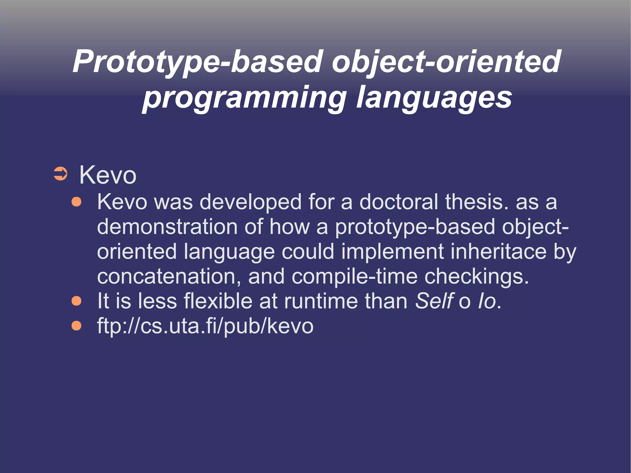 Prototype-based object-oriented 
programming languages 
➲ Kevo 
● Kevo was developed for a doctoral thesis. as a 
demonstration of how a prototype-based object-oriented 
language could implement inheritace by 
concatenation, and compile-time checkings. 
● It is less flexible at runtime than Self o Io. 
● ftp://cs.uta.fi/pub/kevo 
 
