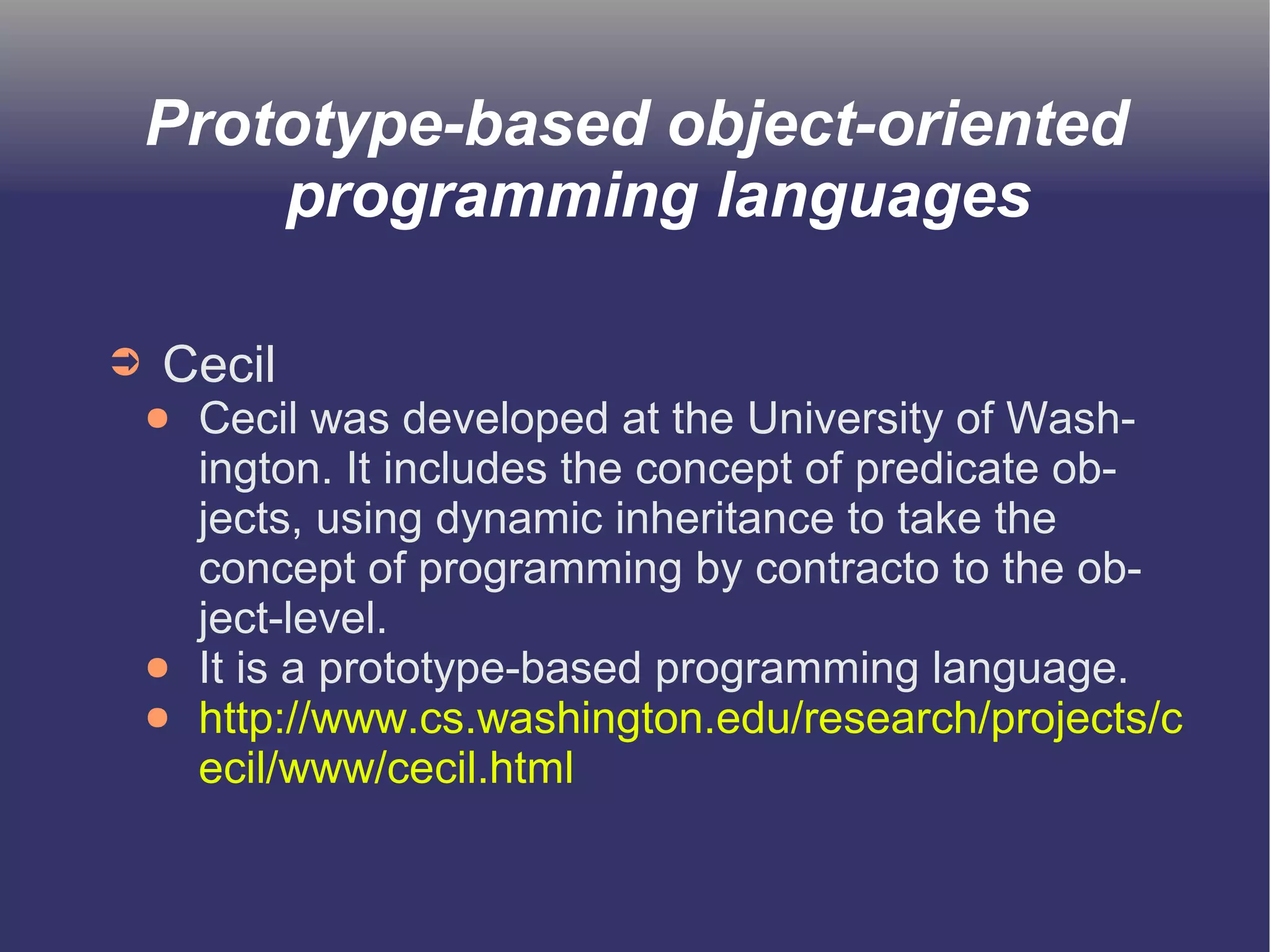 Prototype-based object-oriented 
programming languages 
➲ Cecil 
● Cecil was developed at the University of Wash-ington. 
It includes the concept of predicate ob-jects, 
using dynamic inheritance to take the 
concept of programming by contracto to the ob-ject- 
level. 
● It is a prototype-based programming language. 
● http://www.cs.washington.edu/research/projects/c 
ecil/www/cecil.html 
 