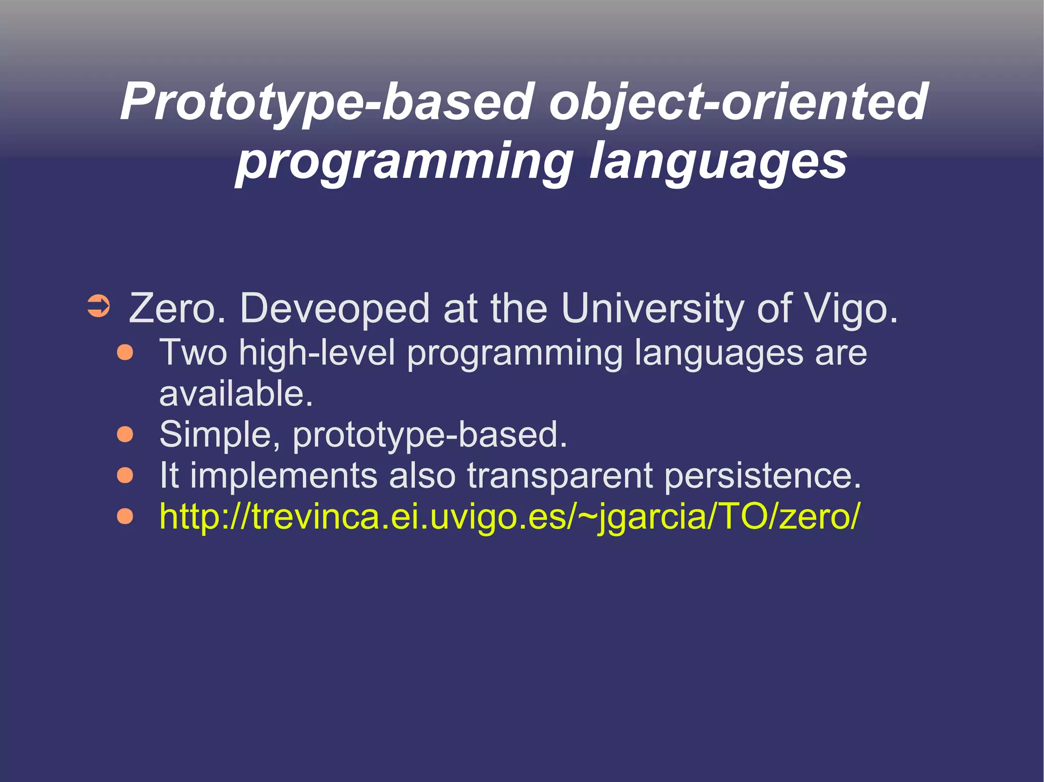 Prototype-based object-oriented 
programming languages 
➲ Zero. Deveoped at the University of Vigo. 
● Two high-level programming languages are 
available. 
● Simple, prototype-based. 
● It implements also transparent persistence. 
● http://trevinca.ei.uvigo.es/~jgarcia/TO/zero/ 
 