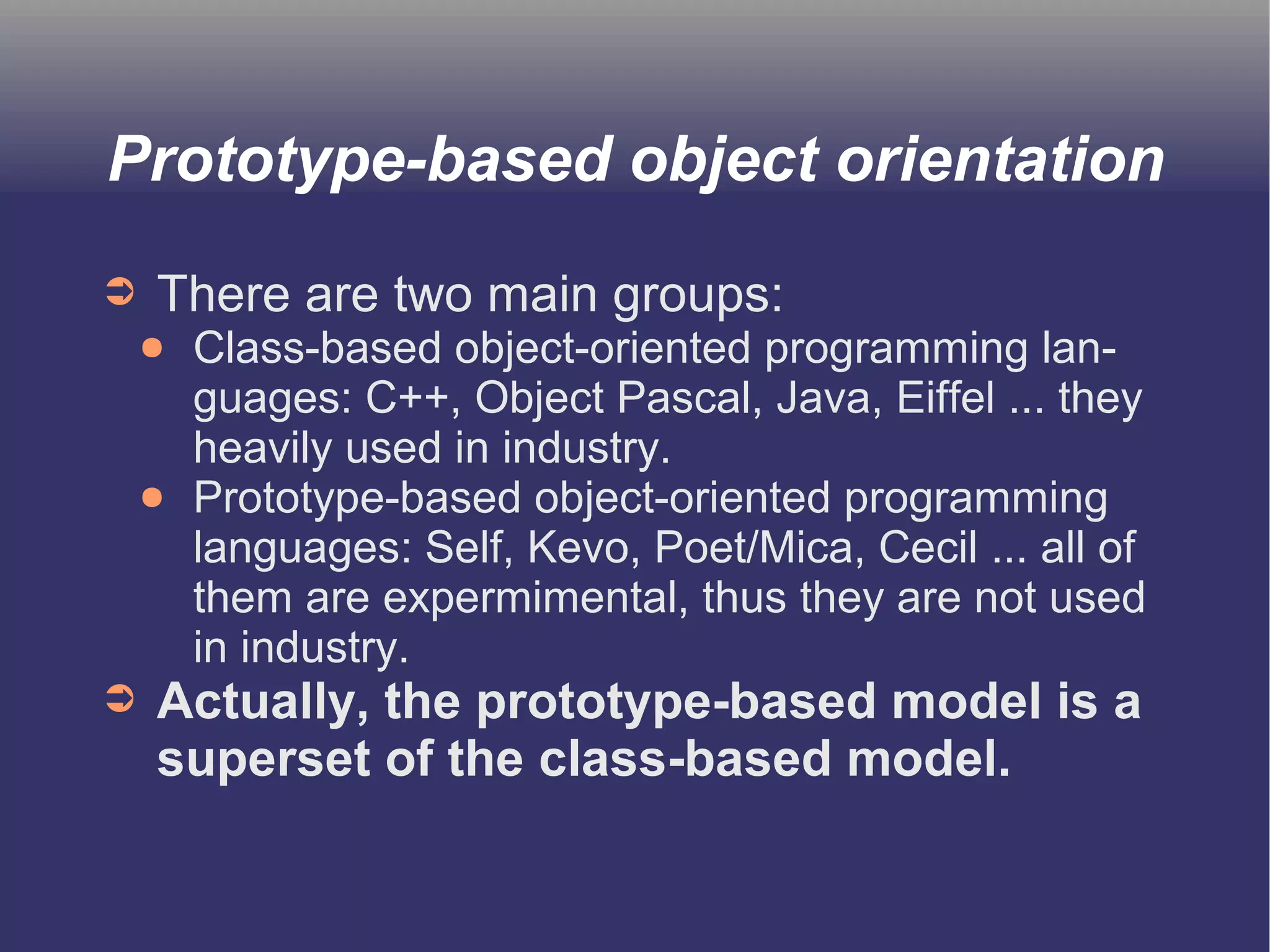 Prototype-based object orientation 
➲ There are two main groups: 
● Class-based object-oriented programming lan-guages: 
C++, Object Pascal, Java, Eiffel ... they 
heavily used in industry. 
● Prototype-based object-oriented programming 
languages: Self, Kevo, Poet/Mica, Cecil ... all of 
them are expermimental, thus they are not used 
in industry. 
➲ Actually, the prototype-based model is a 
superset of the class-based model. 
 