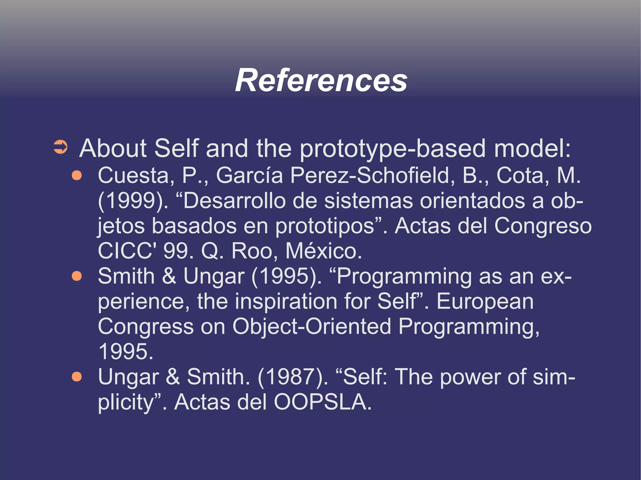 References 
➲ About Self and the prototype-based model: 
● Cuesta, P., García Perez-Schofield, B., Cota, M. 
(1999). “Desarrollo de sistemas orientados a ob-jetos 
basados en prototipos”. Actas del Congreso 
CICC' 99. Q. Roo, México. 
● Smith & Ungar (1995). “Programming as an ex-perience, 
the inspiration for Self”. European 
Congress on Object-Oriented Programming, 
1995. 
● Ungar & Smith. (1987). “Self: The power of sim-plicity”. 
Actas del OOPSLA. 
 