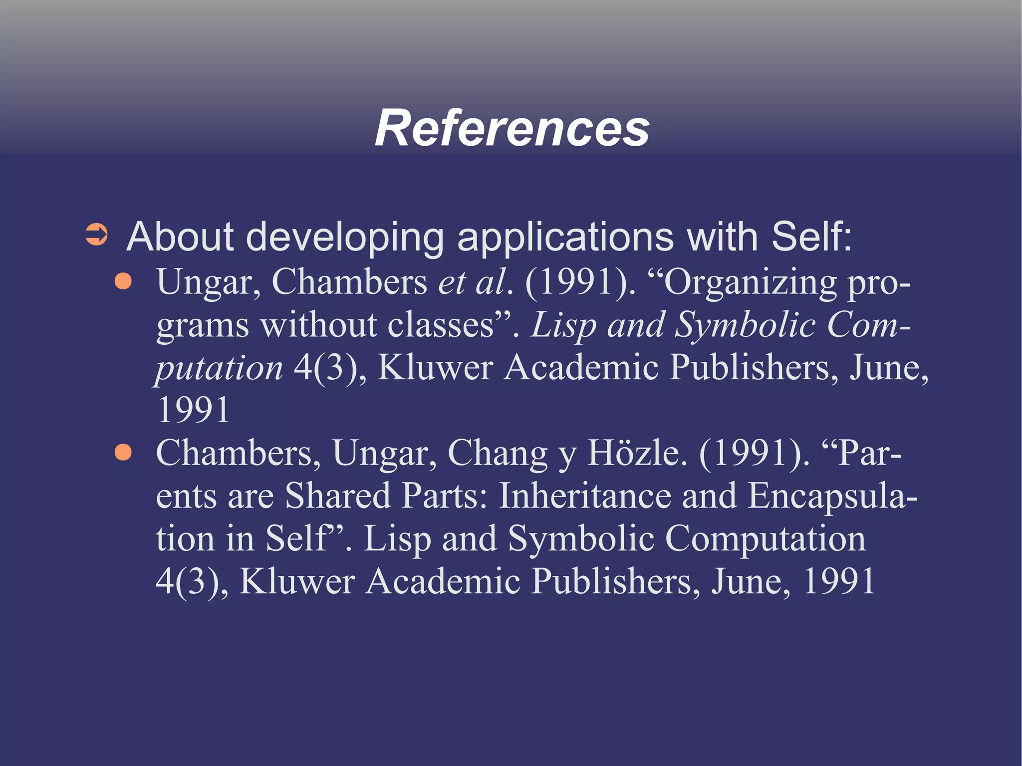 References 
➲ About developing applications with Self: 
● Ungar, Chambers et al. (1991). “Organizing pro-grams 
without classes”. Lisp and Symbolic Com-putation 
4(3), Kluwer Academic Publishers, June, 
1991 
● Chambers, Ungar, Chang y Hözle. (1991). “Par-ents 
are Shared Parts: Inheritance and Encapsula-tion 
in Self”. Lisp and Symbolic Computation 
4(3), Kluwer Academic Publishers, June, 1991 
 