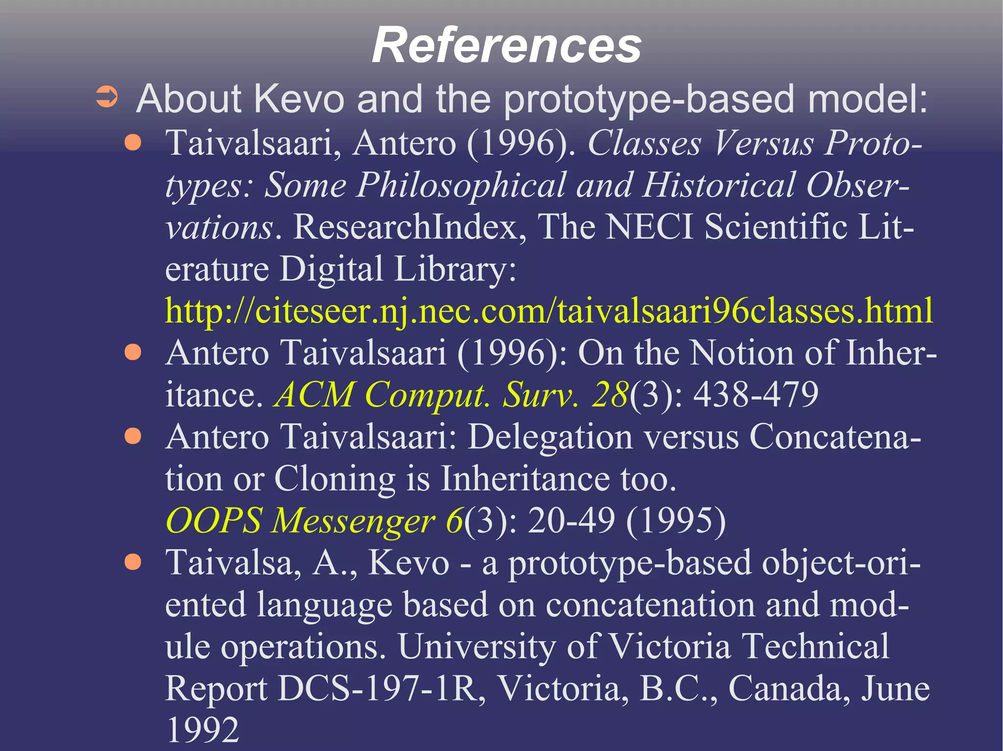 References 
➲ About Kevo and the prototype-based model: 
● Taivalsaari, Antero (1996). Classes Versus Proto-types: 
Some Philosophical and Historical Obser-vations. 
ResearchIndex, The NECI Scientific Lit-erature 
Digital Library: 
http://citeseer.nj.nec.com/taivalsaari96classes.html 
● Antero Taivalsaari (1996): On the Notion of Inher-itance. 
ACM Comput. Surv. 28(3): 438-479 
● Antero Taivalsaari: Delegation versus Concatena-tion 
or Cloning is Inheritance too. 
OOPS Messenger 6(3): 20-49 (1995) 
● Taivalsa, A., Kevo - a prototype-based object-ori-ented 
language based on concatenation and mod-ule 
operations. University of Victoria Technical 
Report DCS-197-1R, Victoria, B.C., Canada, June 
1992 
 