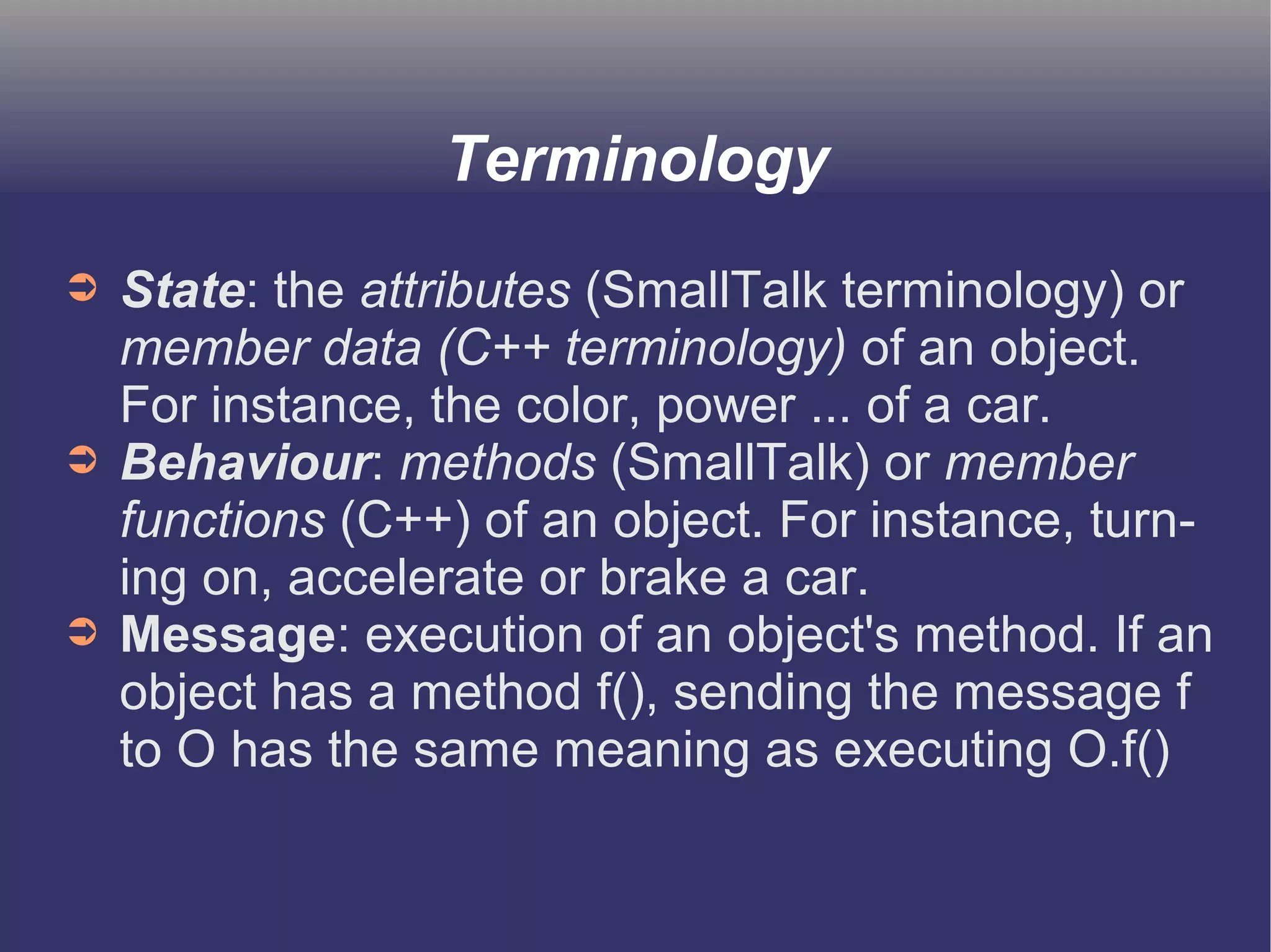 Terminology 
➲ State: the attributes (SmallTalk terminology) or 
member data (C++ terminology) of an object. 
For instance, the color, power ... of a car. 
➲ Behaviour: methods (SmallTalk) or member 
functions (C++) of an object. For instance, turn-ing 
on, accelerate or brake a car. 
➲ Message: execution of an object's method. If an 
object has a method f(), sending the message f 
to O has the same meaning as executing O.f() 
 
