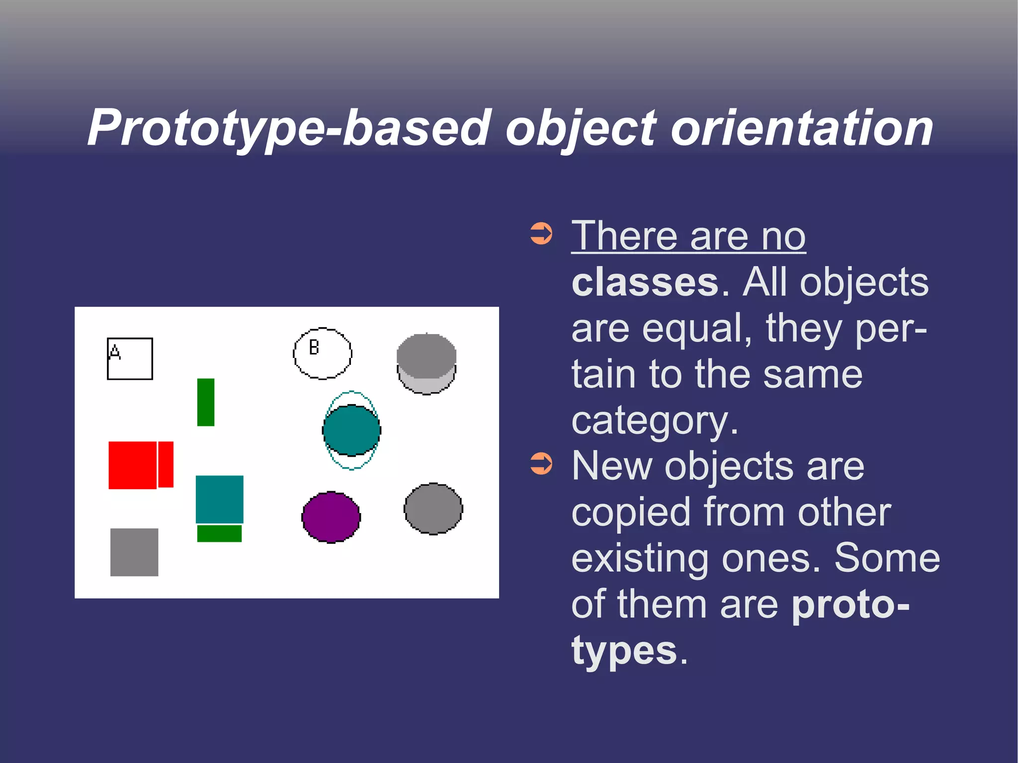 Prototype-based object orientation 
➲ There are no 
classes. All objects 
are equal, they per-tain 
to the same 
category. 
➲ New objects are 
copied from other 
existing ones. Some 
of them are proto-types. 
 