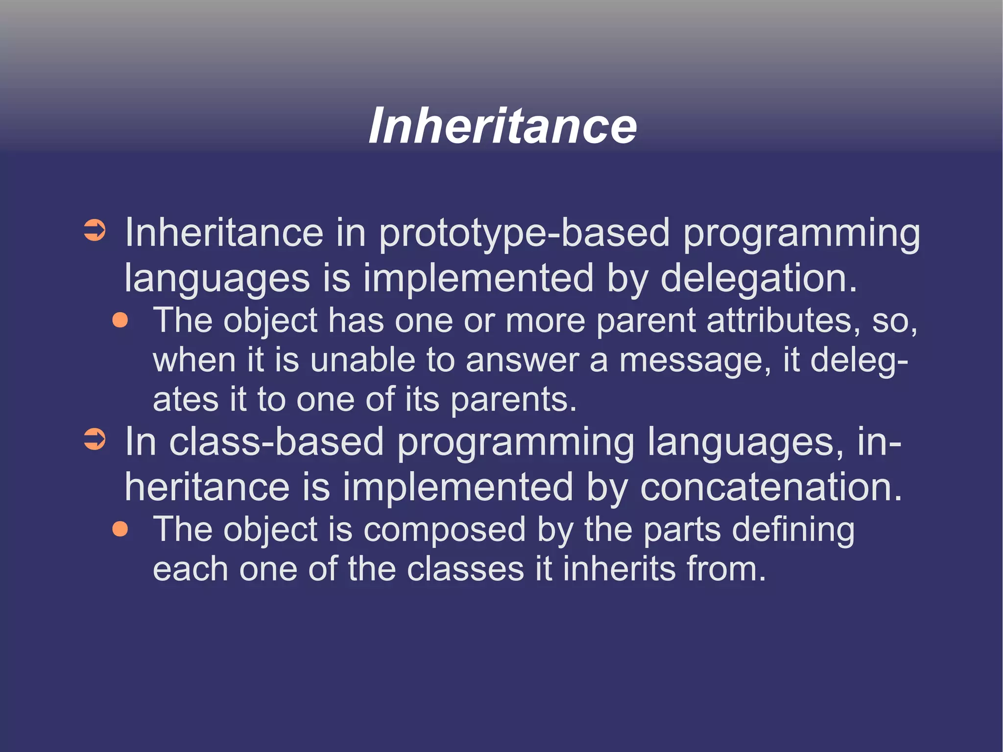 Inheritance 
➲ Inheritance in prototype-based programming 
languages is implemented by delegation. 
● The object has one or more parent attributes, so, 
when it is unable to answer a message, it deleg-ates 
it to one of its parents. 
➲ In class-based programming languages, in-heritance 
is implemented by concatenation. 
● The object is composed by the parts defining 
each one of the classes it inherits from. 
 