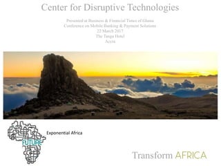 Center for Disruptive Technologies
Presented at Business & Financial Times of Ghana
Conference on Mobile Banking & Payment Solutions
22 March 2017
The Tanga Hotel
Accra
Transform
Exponential Africa
 