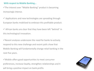 With respect to Mobile Banking…
The interest over "Mobile Banking" product is becoming
increasingly intense.
 Applications and new technologies are spreading through
European banks mobilized to embrace this profitable product.
 African banks are clear that they have been left "behind" in
this technological innovation.
Recent analyses underscore the need for banks to actively
respond to this new challenge and recent polls show that
Mobile Banking will fundamentally change retail banking in the
next five years.
Mobile offers good opportunities to meet consumer
preferences, increase loyalty, strengthen relationships and it
will bring a positive impact on bank profits
 