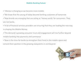 Mobile Banking Future
 Money is changing as we become more mobile.
We know that the young of today become banking customers of tomorrow
New brands are emerging that are acting as ‘money vaults’ for consumers. They
are not banks.
A lot of financial services providers are ensuring that they are leading the new way
in shaping the Mobile Money
The demand is growing consumer trust and engagement will rise further beyond
mobile banking into payments and commerce
Now is the time for banks to strengthen their hand in the mobile space and
cement their position in the growing ecosystems in and beyond.
 