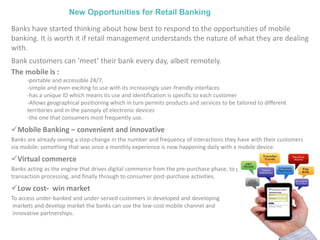 New Opportunities for Retail Banking
Banks have started thinking about how best to respond to the opportunities of mobile
banking. It is worth it if retail management understands the nature of what they are dealing
with.
Bank customers can ‘meet’ their bank every day, albeit remotely.
The mobile is :
-portable and accessible 24/7,
-simple and even exciting to use with its increasingly user-friendly interfaces
-has a unique ID which means its use and identification is specific to each customer
-Allows geographical positioning which in turn permits products and services to be tailored to different
territories and in the panoply of electronic devices
-the one that consumers most frequently use.
Mobile Banking – convenient and innovative
Banks are already seeing a step-change in the number and frequency of interactions they have with their customers
via mobile; something that was once a monthly experience is now happening daily with a mobile device.
Virtual commerce
Banks acting as the engine that drives digital commerce from the pre-purchase phase, to purchase financing, to
transaction processing, and finally through to consumer post-purchase activities.
Low cost- win market
To access under-banked and under-served customers in developed and developing
markets and develop market the banks can use the low-cost mobile channel and
innovative partnerships.
 