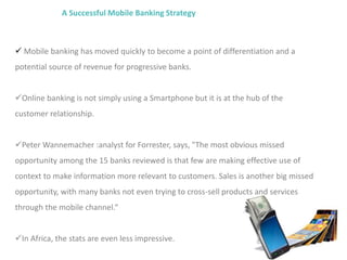 A Successful Mobile Banking Strategy
 Mobile banking has moved quickly to become a point of differentiation and a
potential source of revenue for progressive banks.
Online banking is not simply using a Smartphone but it is at the hub of the
customer relationship.
Peter Wannemacher :analyst for Forrester, says, "The most obvious missed
opportunity among the 15 banks reviewed is that few are making effective use of
context to make information more relevant to customers. Sales is another big missed
opportunity, with many banks not even trying to cross-sell products and services
through the mobile channel.“
In Africa, the stats are even less impressive.
 