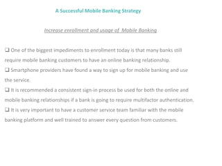 A Successful Mobile Banking Strategy
Increase enrollment and usage of Mobile Banking
 One of the biggest impediments to enrollment today is that many banks still
require mobile banking customers to have an online banking relationship.
 Smartphone providers have found a way to sign up for mobile banking and use
the service.
 It is recommended a consistent sign-in process be used for both the online and
mobile banking relationships if a bank is going to require multifactor authentication.
 It is very important to have a customer service team familiar with the mobile
banking platform and well trained to answer every question from customers.
 