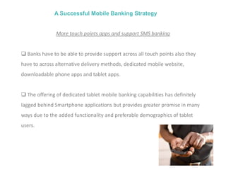A Successful Mobile Banking Strategy
More touch points apps and support SMS banking
 Banks have to be able to provide support across all touch points also they
have to across alternative delivery methods, dedicated mobile website,
downloadable phone apps and tablet apps.
 The offering of dedicated tablet mobile banking capabilities has definitely
lagged behind Smartphone applications but provides greater promise in many
ways due to the added functionality and preferable demographics of tablet
users.
 