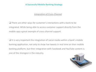 A Successful Mobile Banking Strategy
Integration of Cross-Channel
 There are other ways for customer's interactions with a bank to be
integrated. While being able to access customer support directly from the
mobile app a great example of cross-channel support.
 It is very important the integration of social media within a bank's mobile
banking application, not only to show live tweets in real time on their mobile
banking platform, but their integration with Facebook and YouTube content is
one of the strongest in the industry.
 