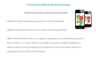 A Successful Mobile Banking Strategy
Marketing and Cross-Selling Through Mobile
 African Banks are doing very poorly in virtual marketing.
Mobile Banking channels have a bog in marketing potential.
We think that the market is on stage of acceptance of mobile banking by the
mass market. As a result, banks must begin to promote mobile banking to a
wider audience using messaging that appeals to those consumers who don't
understand the benefits of the channel.
 