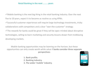 Retail Banking in the next ……….years
Mobile banking is the next big thing in the retail banking industry. Over the next
five to 10 years, expect it to become as routine as using ATMs.
Successful customer experiences will require large technology investments, tricky
collaborations with competitors and a clear "own-the-customer" strategy.
The rewards for banks could be great if they will be open minded about disruptive
technologies, willing to learn marketing and security lessons drawn from trailblazing
developing markets.
Mobile banking opportunities may be looming on the horizon, but these
opportunities can only create worth-while value if banks consider three separate
perspectives:
1. Bank profits.
2. Banking industry.
3. The wider ‘mobile’ industry.
 