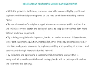 CONCLUSIONS REGARDING MOBILE BANKING TRENDS
With the growth in tablet use, consumers are able to access highly graphic and
sophisticated financial planning tools on the road or while multi-tasking in their
home.
As more innovative Smartphone applications are developed within and outside
the financial services sector, the ability for banks to keep pace becomes both more
difficult and more important.
By building an agile leadership team, banks can realize increased differentiation,
lower cost customer acquisition, improved channel efficiency, enhanced customer
retention, and greater revenues through cross-selling and up-selling of products and
services and through merchant-funded rewards.
By executing and optimizing a successful mobile banking strategy that is
integrated with a wider multi-channel strategy, banks will be better positioned for
the future mobile banking.
 