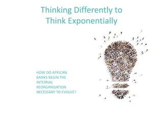 Thinking Differently to
Think Exponentially
HOW DO AFRICAN
BANKS BEGIN THE
INTERNAL
REORGANISATION
NECESSARY TO EVOLVE?
 